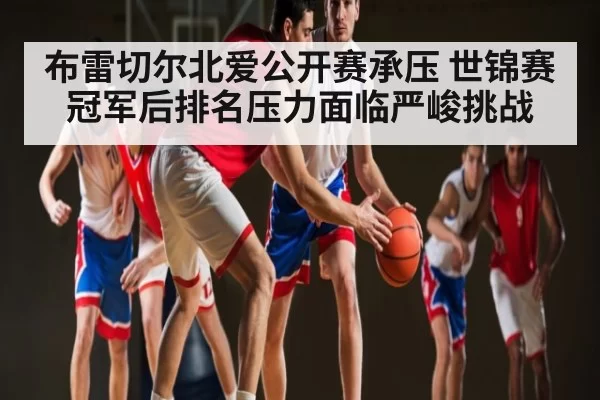 布雷切尔北爱公开赛承压 世锦赛冠军后排名压力面临严峻挑战